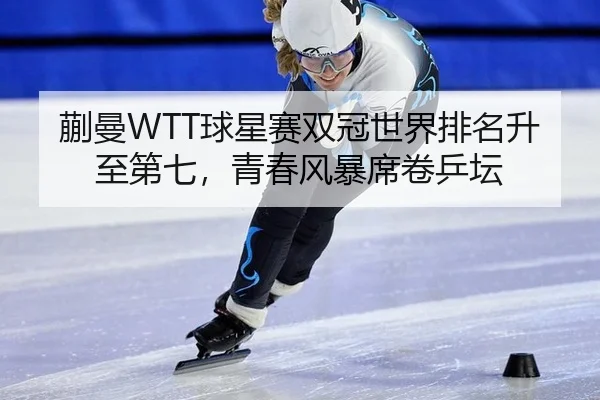 蒯曼WTT球星赛双冠世界排名升至第七，青春风暴席卷乒坛